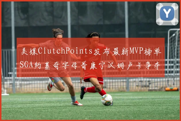 美媒ClutchPoints发布最新MVP榜单SGA约基奇字母哥康宁汉姆卢卡争夺激烈