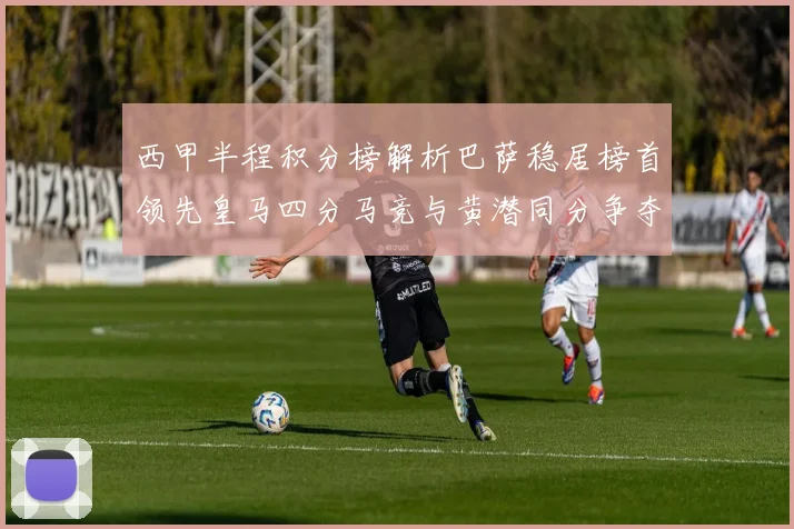 西甲半程积分榜解析巴萨稳居榜首领先皇马四分马竞与黄潜同分争夺激烈