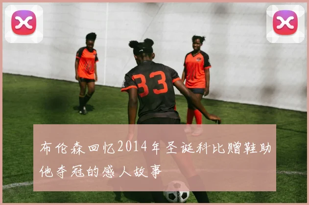 布伦森回忆2014年圣诞科比赠鞋助他夺冠的感人故事