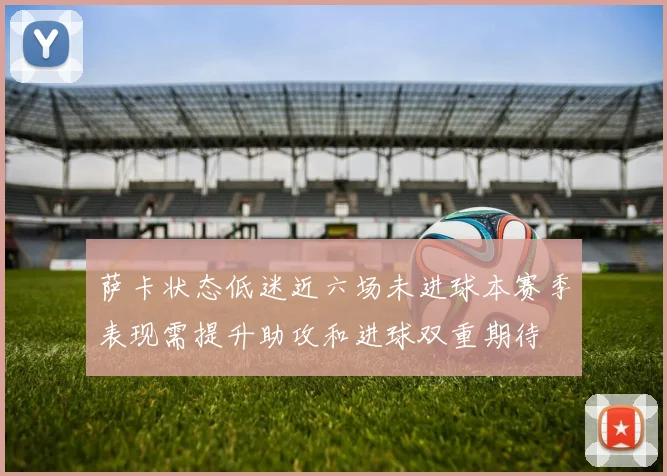 萨卡状态低迷近六场未进球本赛季表现需提升助攻和进球双重期待