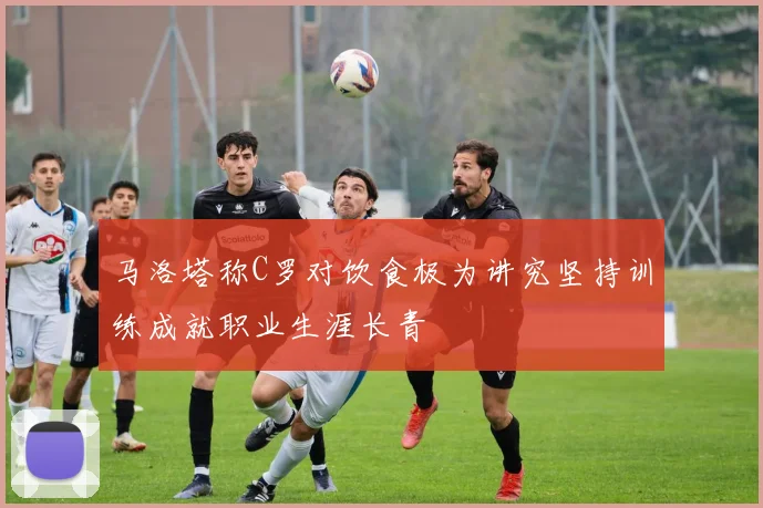 马洛塔称C罗对饮食极为讲究坚持训练成就职业生涯长青