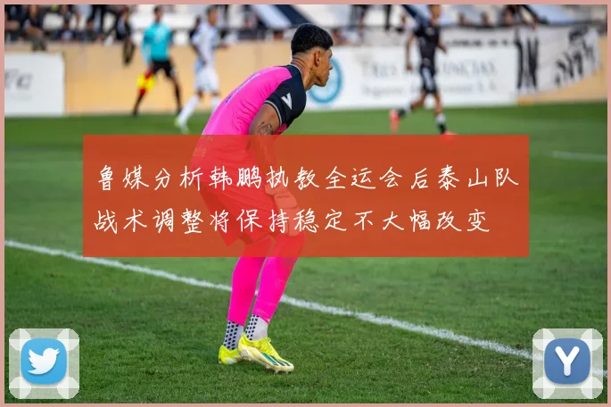 鲁媒分析韩鹏执教全运会后泰山队战术调整将保持稳定不大幅改变