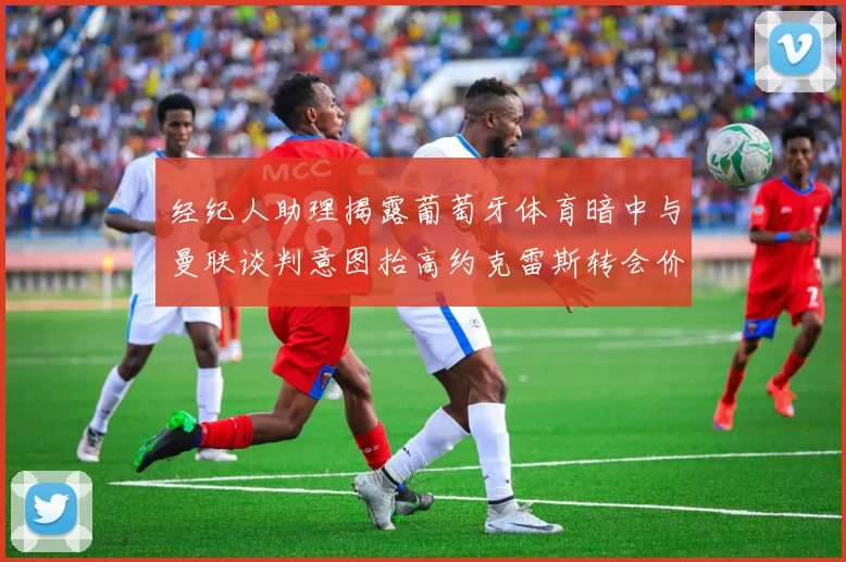 经纪人助理揭露葡萄牙体育暗中与曼联谈判意图抬高约克雷斯转会价格