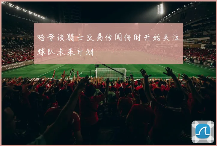 哈登谈骑士交易传闻何时开始关注球队未来计划