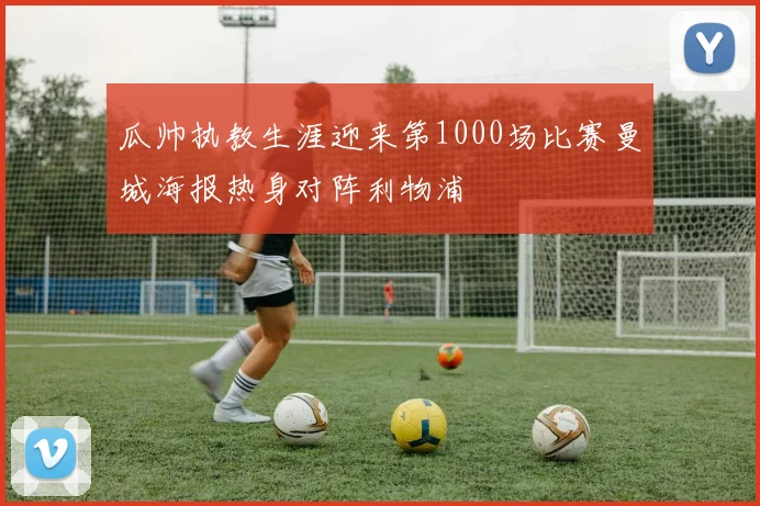 瓜帅执教生涯迎来第1000场比赛曼城海报热身对阵利物浦