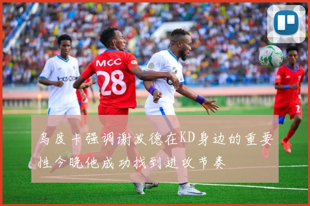 乌度卡强调谢泼德在KD身边的重要性今晚他成功找到进攻节奏