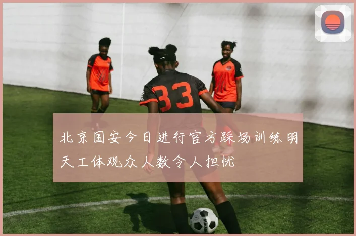 北京国安今日进行官方踩场训练明天工体观众人数令人担忧