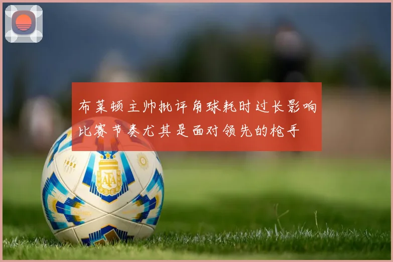 布莱顿主帅批评角球耗时过长影响比赛节奏尤其是面对领先的枪手