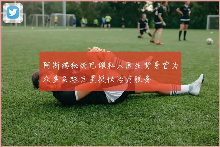 阿斯揭秘姆巴佩私人医生背景曾为众多足球巨星提供治疗服务