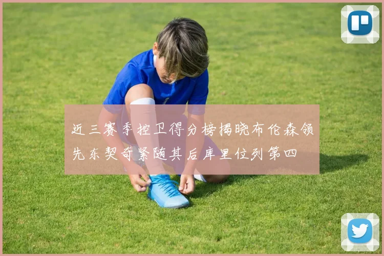 近三赛季控卫得分榜揭晓布伦森领先东契奇紧随其后库里位列第四