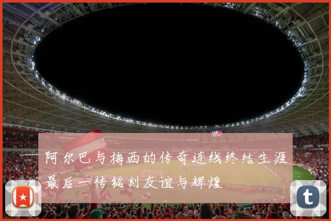 阿尔巴与梅西的传奇连线终结生涯最后一传铭刻友谊与辉煌