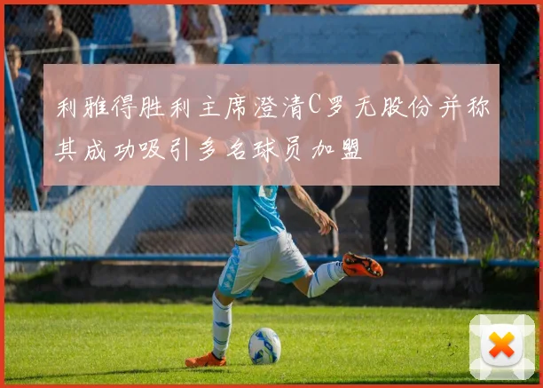 利雅得胜利主席澄清C罗无股份并称其成功吸引多名球员加盟