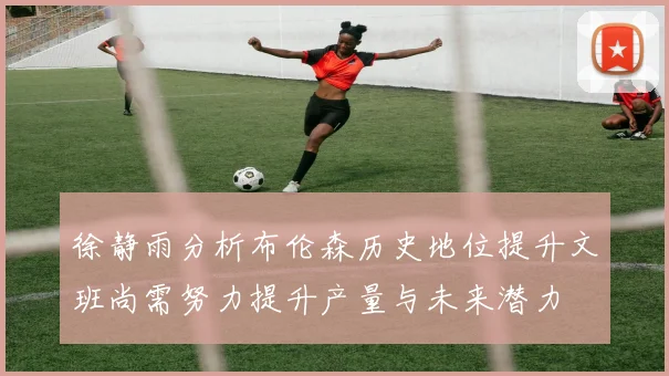 徐静雨分析布伦森历史地位提升文班尚需努力提升产量与未来潜力