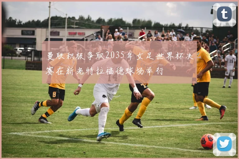 曼联积极争取2035年女足世界杯决赛在新老特拉福德球场举行