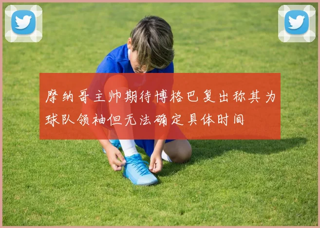 摩纳哥主帅期待博格巴复出称其为球队领袖但无法确定具体时间